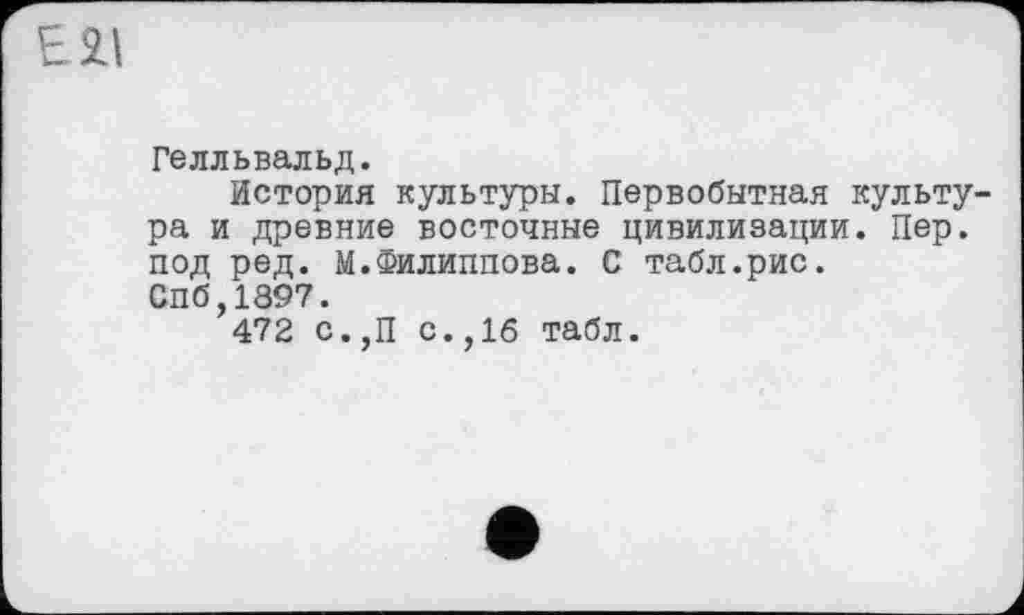 ﻿Гелльвальд.
История культуры. Первобытная культура и древние восточные цивилизации. Пер. под ред. М.Филиппова. С табл.рис. Спб,1397.
472 с. ,П с.,16 табл.